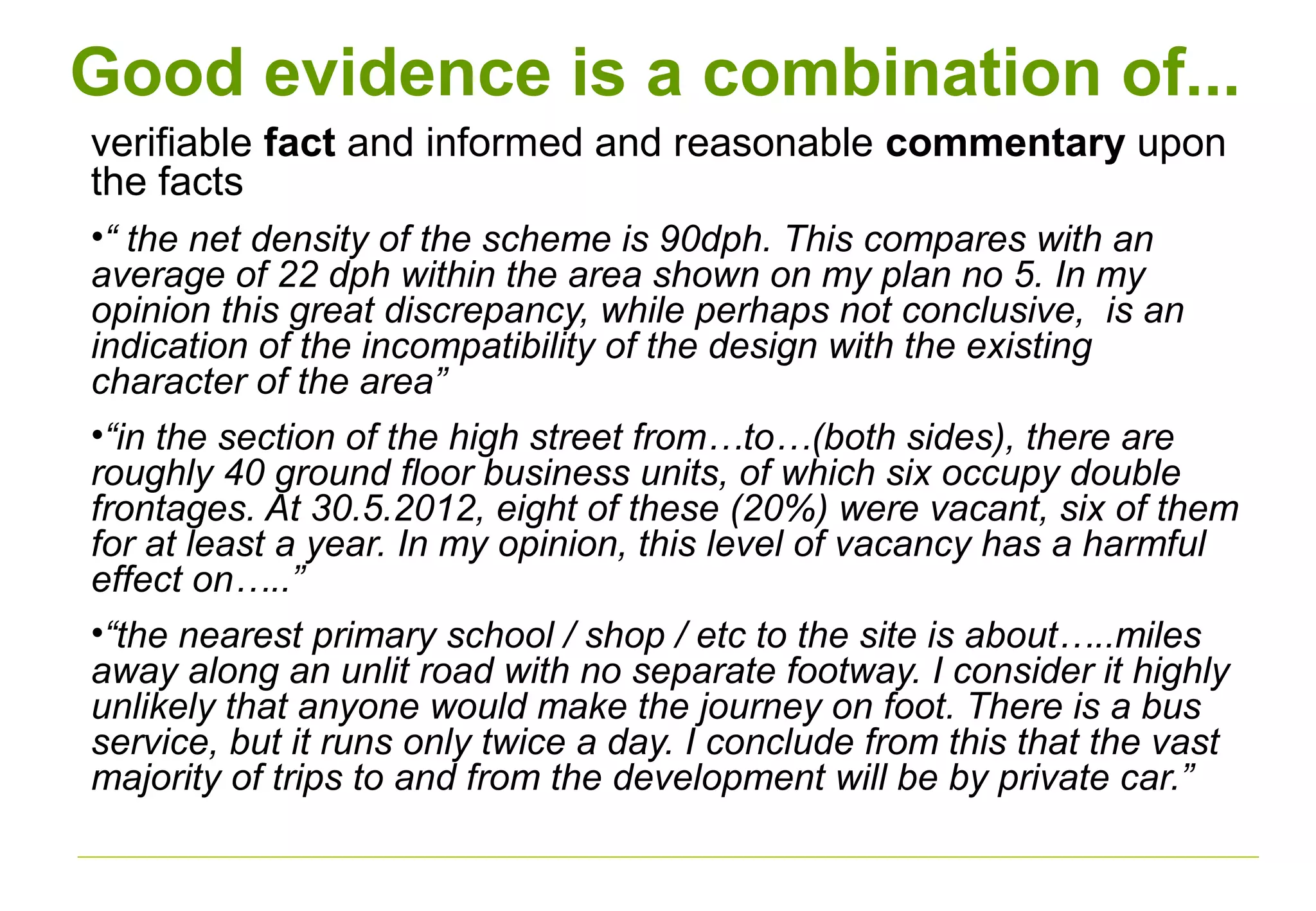 Good evidence is a combination of...
verifiable fact and informed and reasonable commentary upon
the facts
•“ the net density of the scheme is 90dph. This compares with an
average of 22 dph within the area shown on my plan no 5. In my
opinion this great discrepancy, while perhaps not conclusive, is an
indication of the incompatibility of the design with the existing
character of the area”
•“in the section of the high street from…to…(both sides), there are
roughly 40 ground floor business units, of which six occupy double
frontages. At 30.5.2012, eight of these (20%) were vacant, six of them
for at least a year. In my opinion, this level of vacancy has a harmful
effect on…..”
•“the nearest primary school / shop / etc to the site is about…..miles
away along an unlit road with no separate footway. I consider it highly
unlikely that anyone would make the journey on foot. There is a bus
service, but it runs only twice a day. I conclude from this that the vast
majority of trips to and from the development will be by private car.”
 
