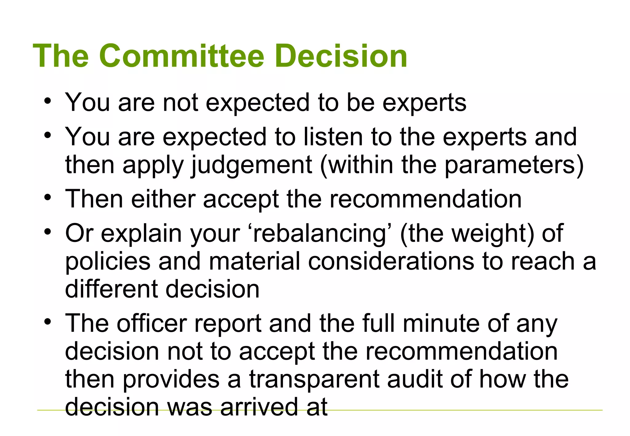 The Committee Decision
• You are not expected to be experts
• You are expected to listen to the experts and
then apply judgement (within the parameters)
• Then either accept the recommendation
• Or explain your ‘rebalancing’ (the weight) of
policies and material considerations to reach a
different decision
• The officer report and the full minute of any
decision not to accept the recommendation
then provides a transparent audit of how the
decision was arrived at
 