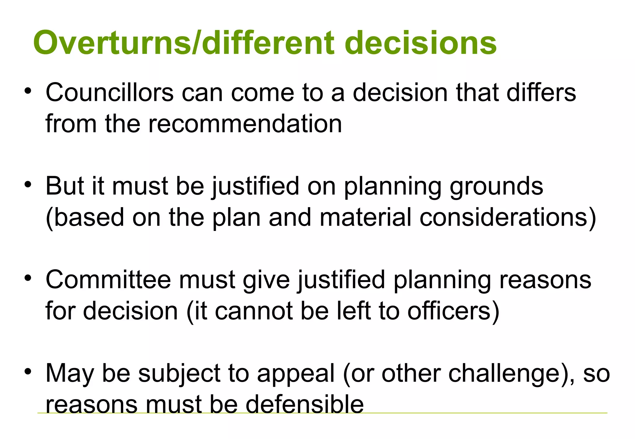 Overturns/different decisions
• Councillors can come to a decision that differs
from the recommendation
• But it must be justified on planning grounds
(based on the plan and material considerations)
• Committee must give justified planning reasons
for decision (it cannot be left to officers)
• May be subject to appeal (or other challenge), so
reasons must be defensible
 