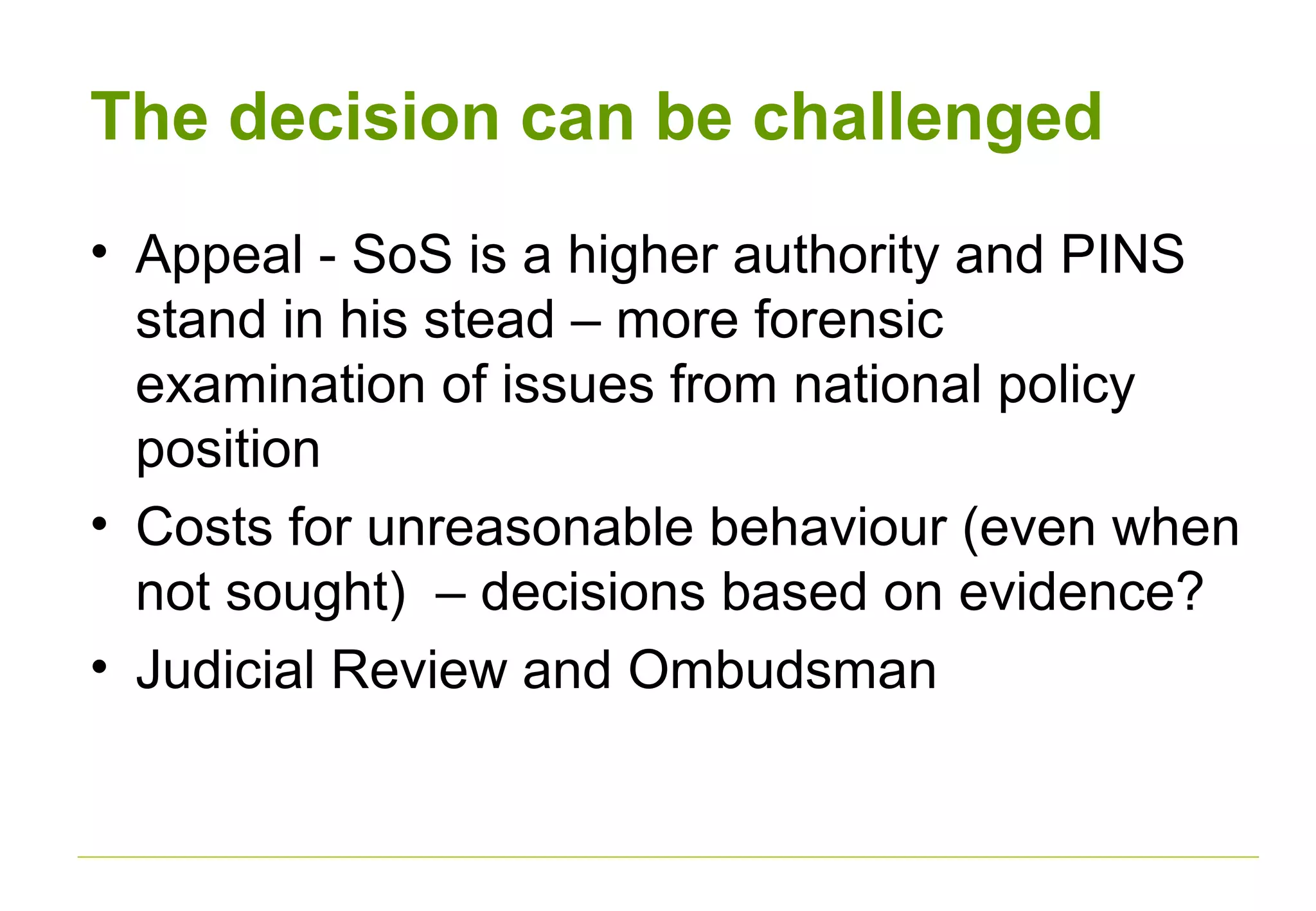 The decision can be challenged
• Appeal - SoS is a higher authority and PINS
stand in his stead – more forensic
examination of issues from national policy
position
• Costs for unreasonable behaviour (even when
not sought) – decisions based on evidence?
• Judicial Review and Ombudsman
 