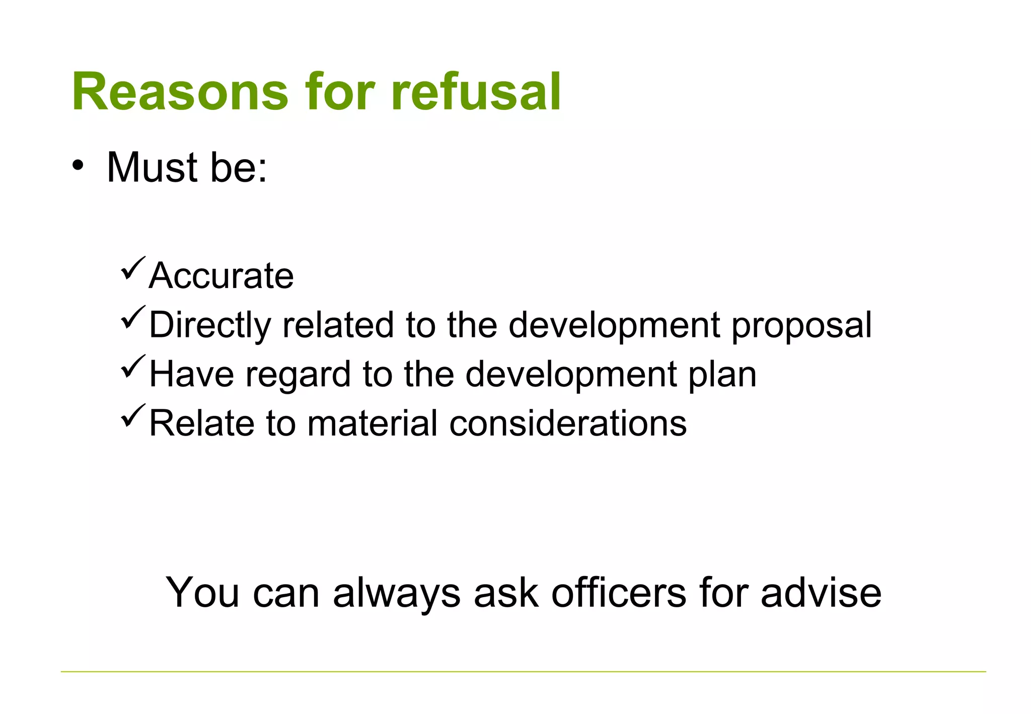 Reasons for refusal
• Must be:
Accurate
Directly related to the development proposal
Have regard to the development plan
Relate to material considerations
You can always ask officers for advise
 