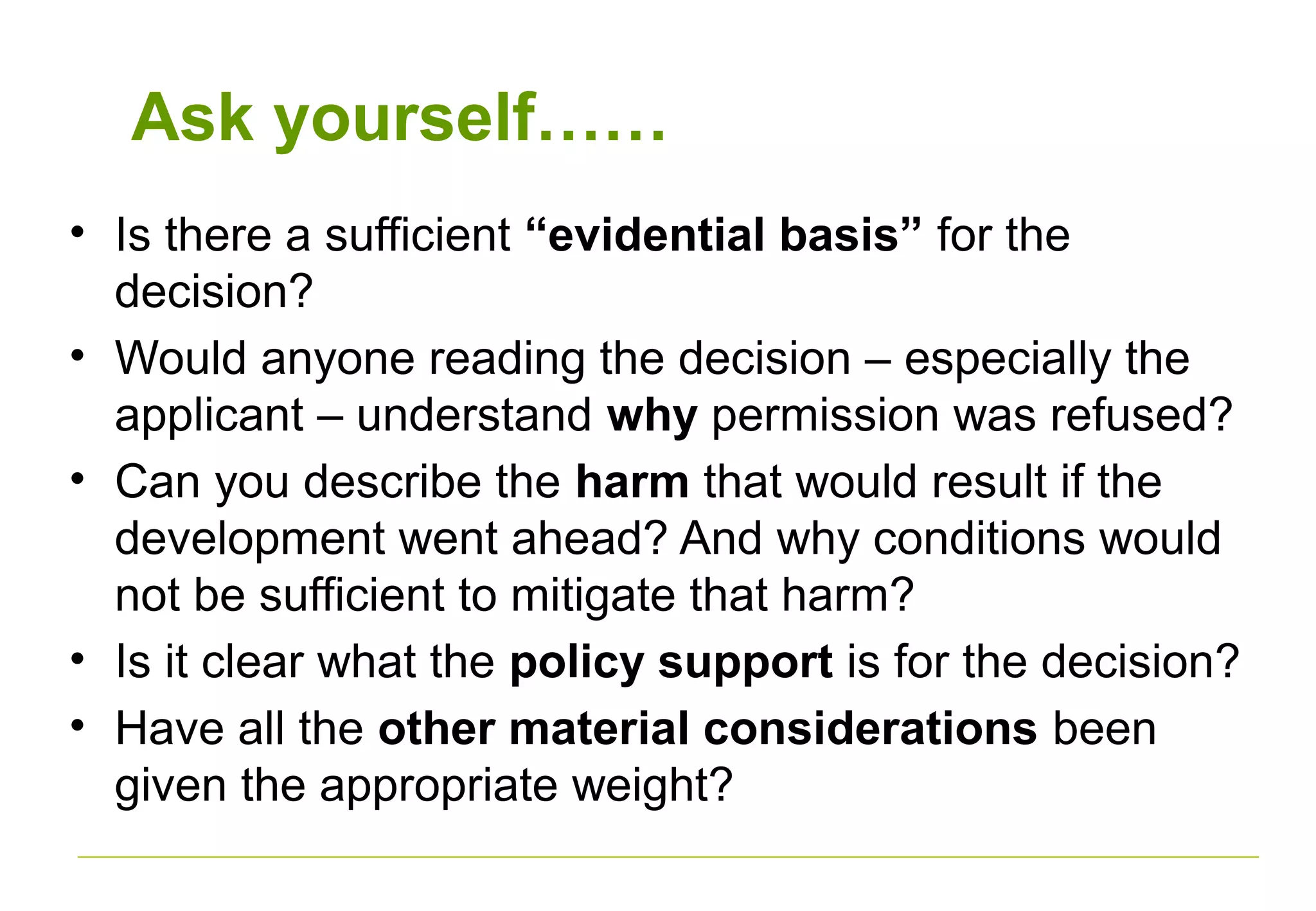 Ask yourself……
• Is there a sufficient “evidential basis” for the
decision?
• Would anyone reading the decision – especially the
applicant – understand why permission was refused?
• Can you describe the harm that would result if the
development went ahead? And why conditions would
not be sufficient to mitigate that harm?
• Is it clear what the policy support is for the decision?
• Have all the other material considerations been
given the appropriate weight?
 