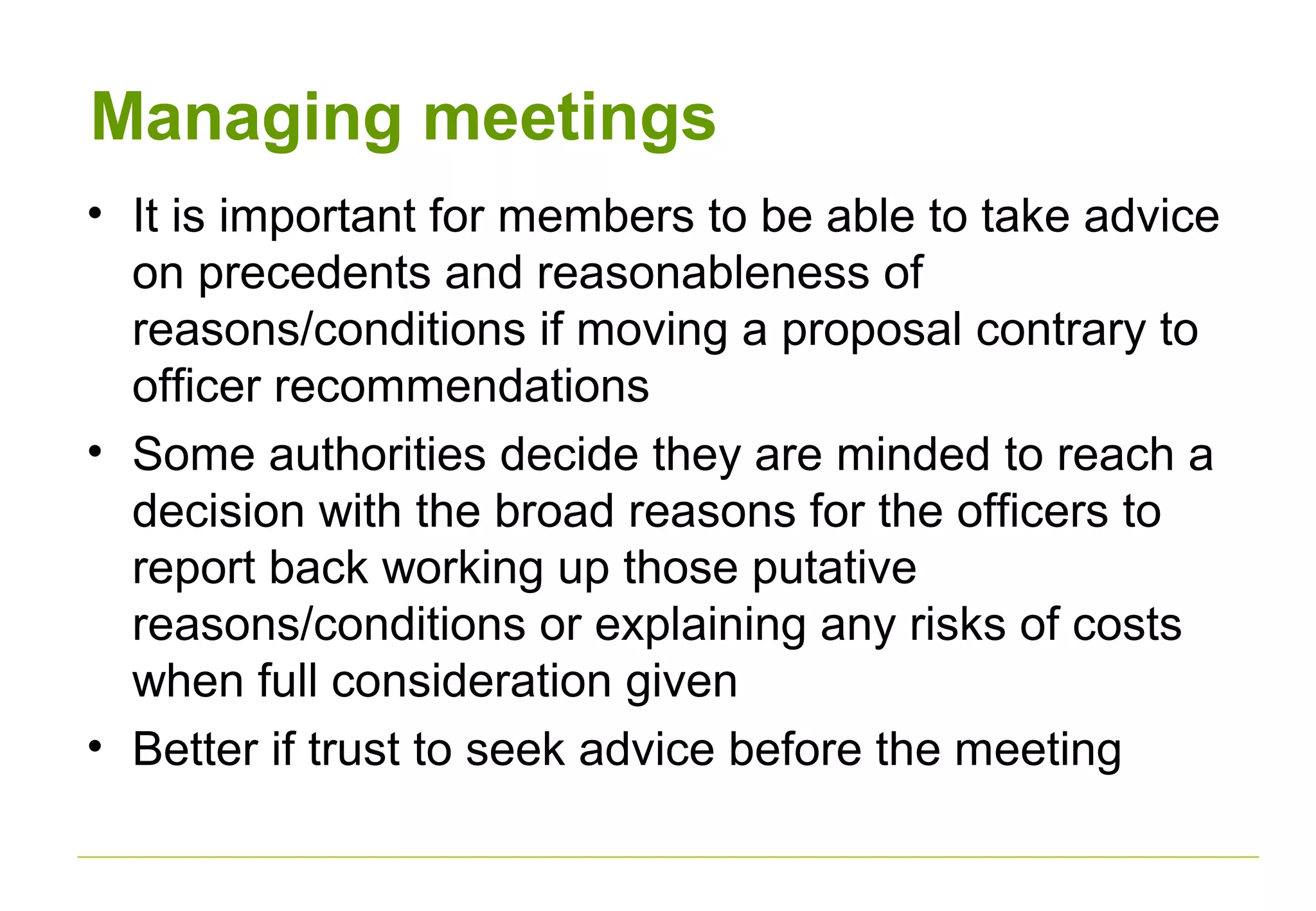 Managing meetings
• It is important for members to be able to take advice
on precedents and reasonableness of
reasons/conditions if moving a proposal contrary to
officer recommendations
• Some authorities decide they are minded to reach a
decision with the broad reasons for the officers to
report back working up those putative
reasons/conditions or explaining any risks of costs
when full consideration given
• Better if trust to seek advice before the meeting
 