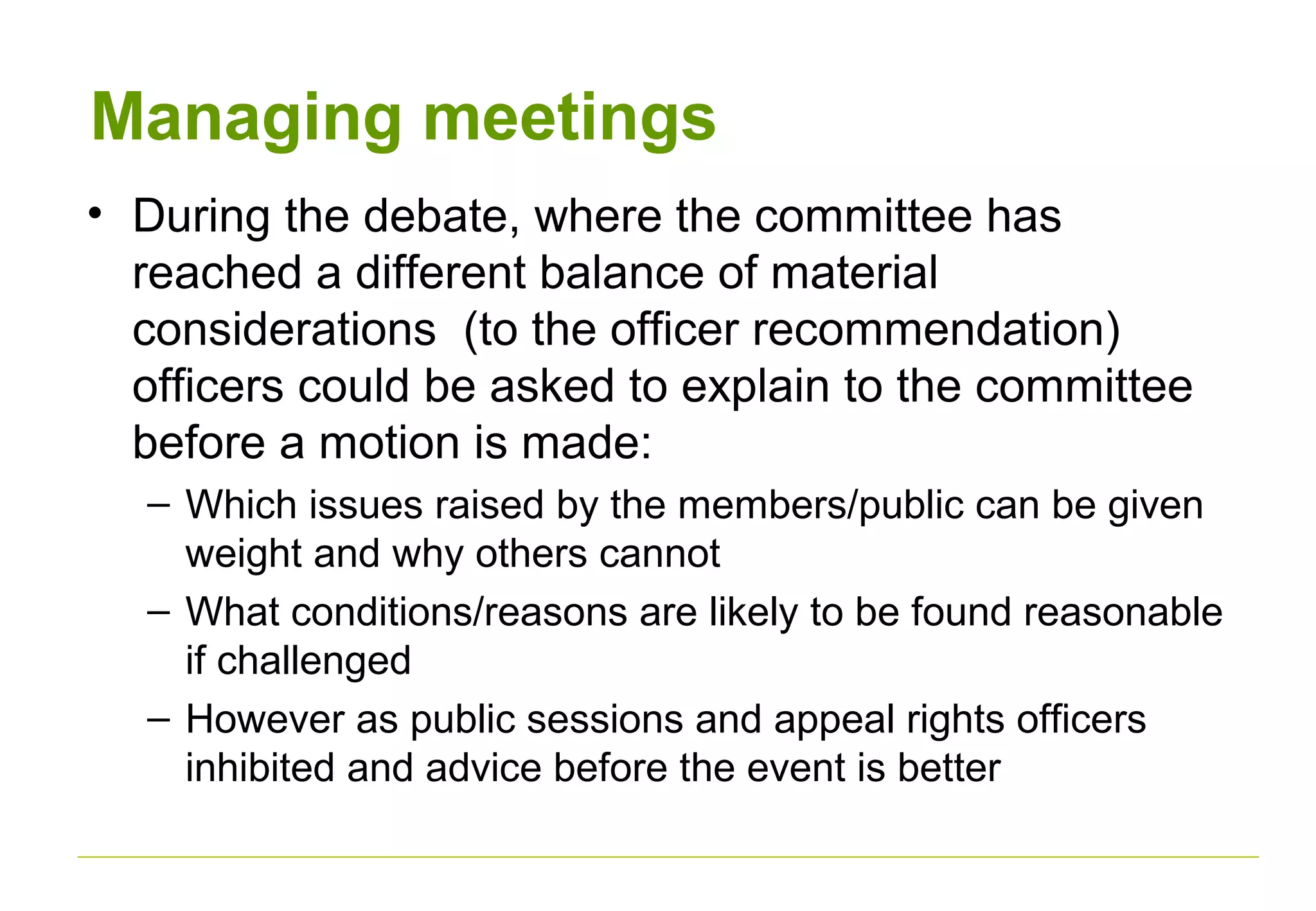 Managing meetings
• During the debate, where the committee has
reached a different balance of material
considerations (to the officer recommendation)
officers could be asked to explain to the committee
before a motion is made:
– Which issues raised by the members/public can be given
weight and why others cannot
– What conditions/reasons are likely to be found reasonable
if challenged
– However as public sessions and appeal rights officers
inhibited and advice before the event is better
 