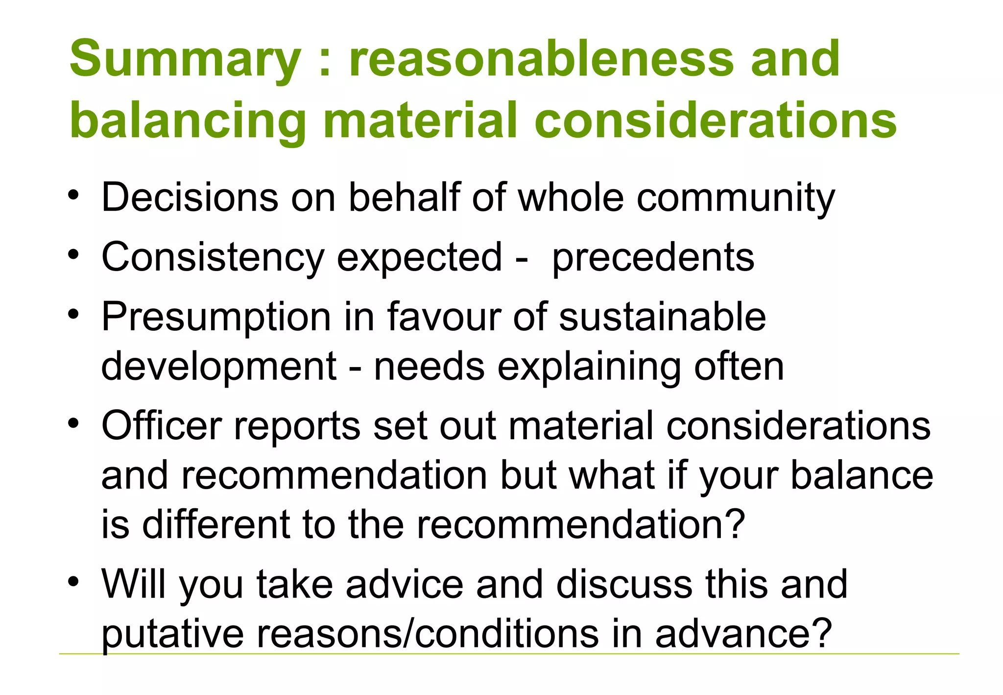 Summary : reasonableness and
balancing material considerations
• Decisions on behalf of whole community
• Consistency expected - precedents
• Presumption in favour of sustainable
development - needs explaining often
• Officer reports set out material considerations
and recommendation but what if your balance
is different to the recommendation?
• Will you take advice and discuss this and
putative reasons/conditions in advance?
 