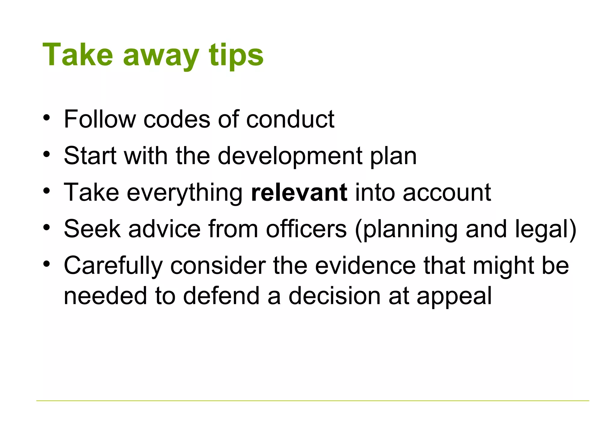 Take away tips
• Follow codes of conduct
• Start with the development plan
• Take everything relevant into account
• Seek advice from officers (planning and legal)
• Carefully consider the evidence that might be
needed to defend a decision at appeal
 