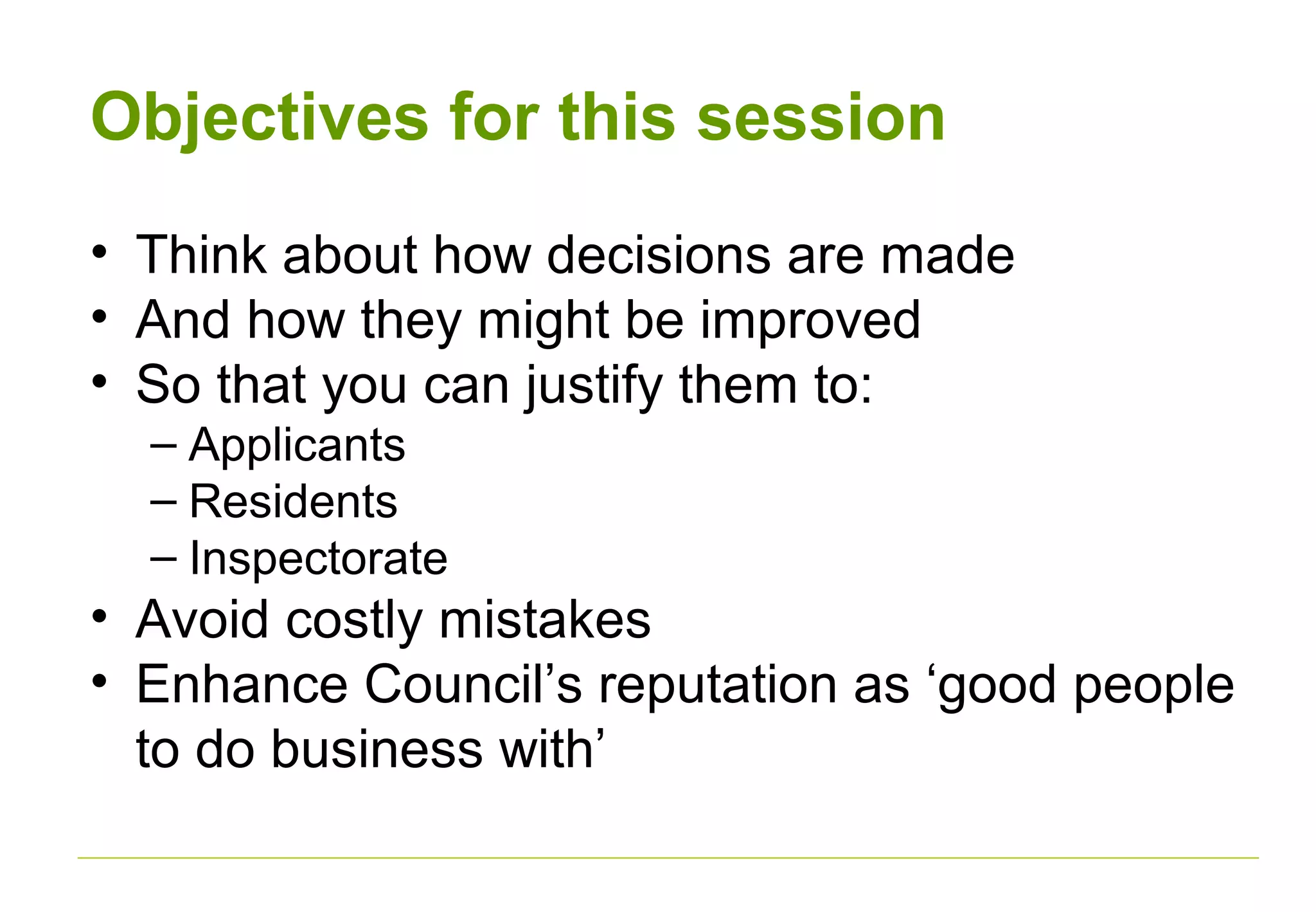 Objectives for this session
• Think about how decisions are made
• And how they might be improved
• So that you can justify them to:
– Applicants
– Residents
– Inspectorate
• Avoid costly mistakes
• Enhance Council’s reputation as ‘good people
to do business with’
 