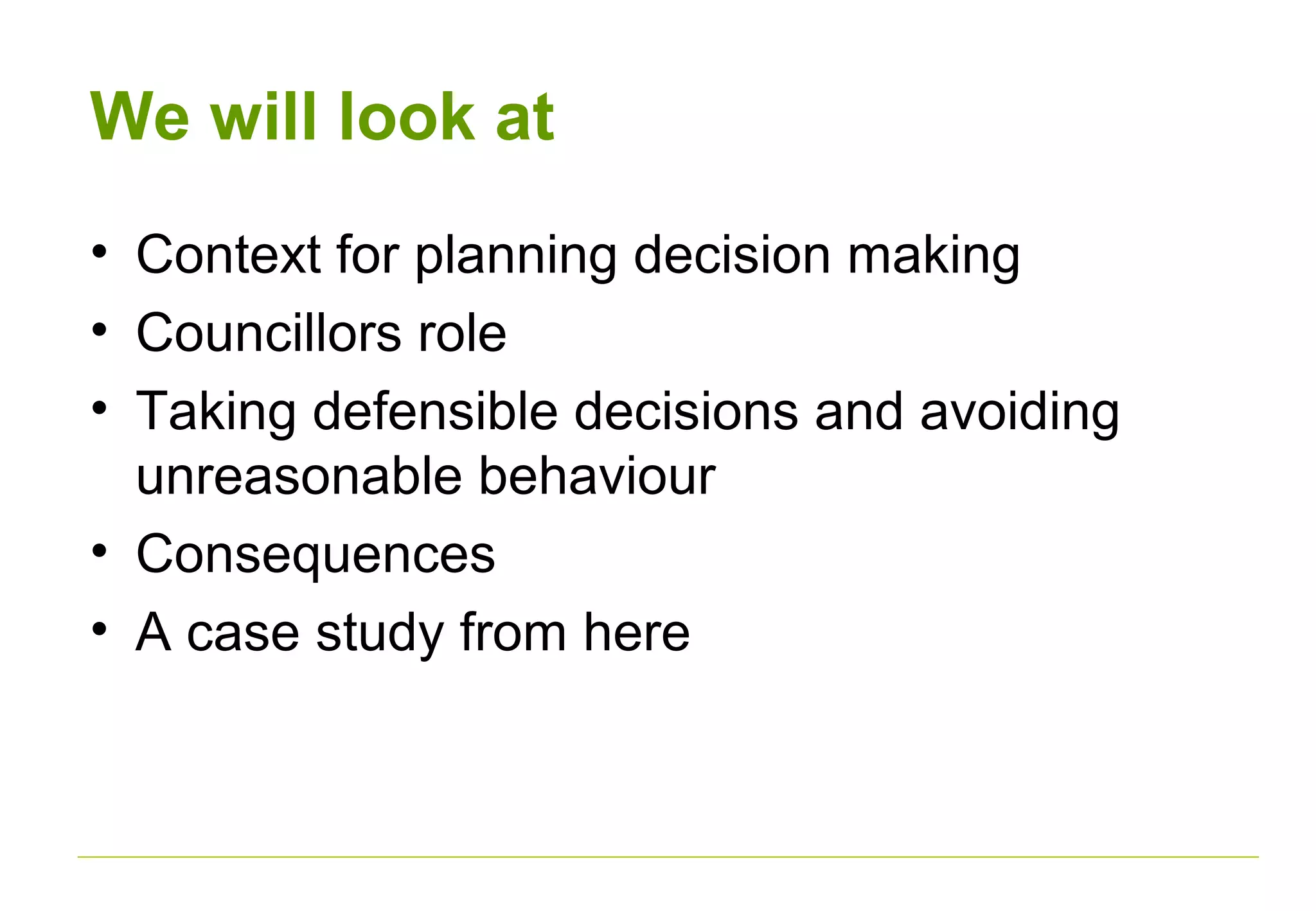 We will look at
• Context for planning decision making
• Councillors role
• Taking defensible decisions and avoiding
unreasonable behaviour
• Consequences
• A case study from here
 