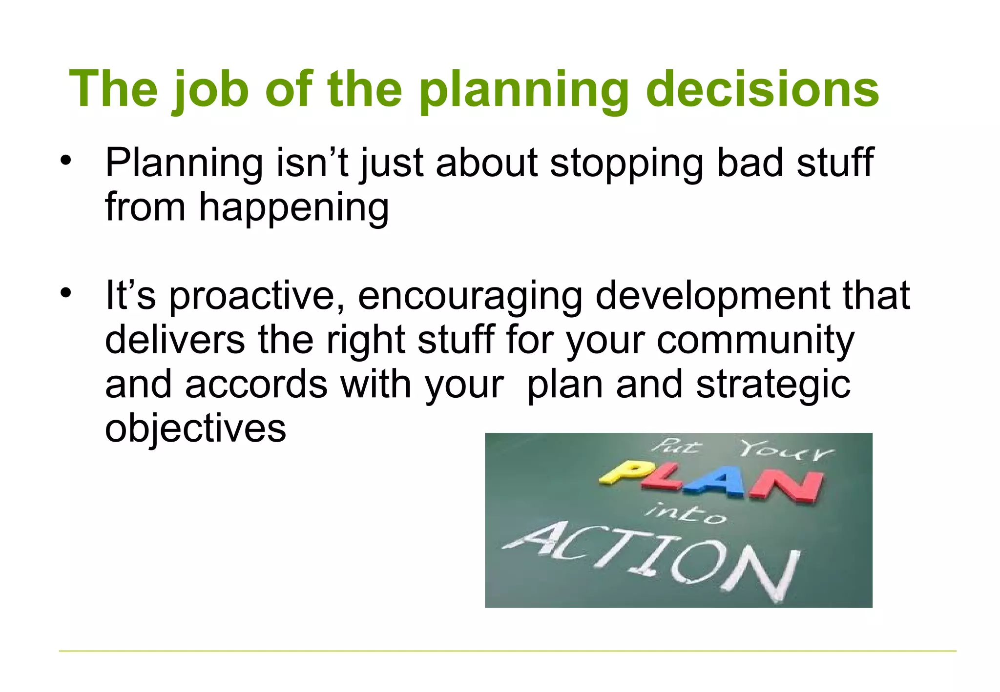 The job of the planning decisions
• Planning isn’t just about stopping bad stuff
from happening
• It’s proactive, encouraging development that
delivers the right stuff for your community
and accords with your plan and strategic
objectives
 