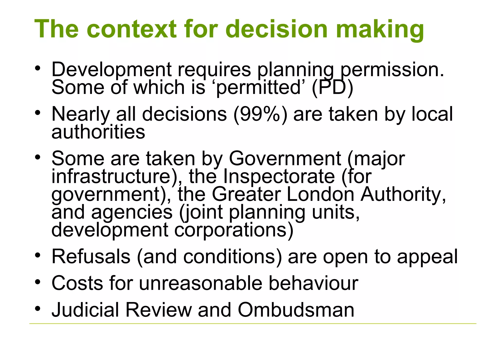 The context for decision making
• Development requires planning permission.
Some of which is ‘permitted’ (PD)
• Nearly all decisions (99%) are taken by local
authorities
• Some are taken by Government (major
infrastructure), the Inspectorate (for
government), the Greater London Authority,
and agencies (joint planning units,
development corporations)
• Refusals (and conditions) are open to appeal
• Costs for unreasonable behaviour
• Judicial Review and Ombudsman
 