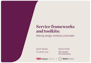 Service frameworks  
and toolkits:
Making design artefacts actionable
Sarah Stokes
@_sarah_lucy
Karina Smith
@kreategirl 
@meldstudios
 