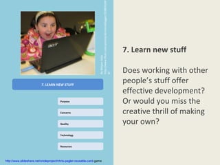 http://www.flickr.com/photos/dcmetroblogger/329854339
                                                                                                                             7. Learn new stuff




                                                                     By Wayan Vota
                                                                                                                             Does working with other



                                                                     8/
                          7. LEARN NEW STUFF
                                                                                                                             people’s stuff offer
                                                                                                                             effective development?
                                        Purpose                                                                              Or would you miss the
                                        Concerns                                                                             creative thrill of making
                                        Quality                                                                              your own?
                                        Technology



                                        Resources




http://www.slideshare.net/orioleproject/chris-pegler-reusable-card-game
 