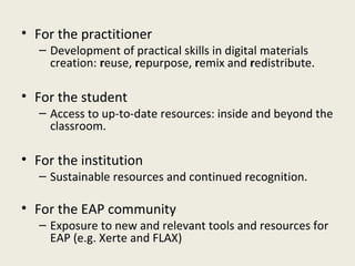 • For the practitioner
   – Development of practical skills in digital materials
     creation: reuse, repurpose, remix and redistribute.

• For the student
   – Access to up-to-date resources: inside and beyond the
     classroom.

• For the institution
   – Sustainable resources and continued recognition.

• For the EAP community
   – Exposure to new and relevant tools and resources for
     EAP (e.g. Xerte and FLAX)
 
