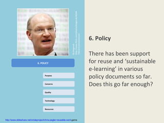 http://www.flickr.com/photos/bisgovuk/46244
                                                                 73012/in/photostream               /
                                                                                                               6. Policy




                                                                 By bisgovuk
                                                                                                               There has been support
                               6. POLICY                                                                       for reuse and ‘sustainable
                                                                                                               e-learning’ in various
                                       Purpose
                                                                                                               policy documents so far.
                                       Concerns
                                                                                                               Does this go far enough?
                                       Quality



                                       Technology



                                       Resources




http://www.slideshare.net/orioleproject/chris-pegler-reusable-card-game
 