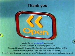 Thank you




                        Martin Barge: m.i.barge@qmul.ac.uk
                     William Tweddle: w.tweddle@qmul.ac.uk
       Alannah Fitzgerald: fitzgerald@education.concordia.ca; @AlannahFitz
              Slideshare: http://www.slideshare.net/AlannahOpenEd/
Chris Peglar’s Reusable card game: http://orioleproject.blogspot.co.uk/p/shop.html
 