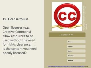 http://commons.wikimedia.org/wiki/File:LuMa
                                                                                       xArt_Gold_Guys_With_Creative_Commons_Sy
19. License to use




                                                                                       mbol02.jpg
Open licenses (e.g.
Creative Commons)
allow resources to be                            19. LICENSE TO USE


used without the need                                        Purpose

for rights clearance.                                        Concerns

Is the content you need                                      Quality

openly licensed?
                                                             Technology



                                                             Resources




                          http://www.slideshare.net/orioleproject/chris-pegler-reusable-card-game
 