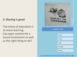 http://www.flickr.com/photos/tobanblack/3773116901/
3. Sharing is good




                                                                                            By Toban Black
The ethos of education is
to share learning.                                  3. SHARING IS GOOD


Can open content be a                                            Purpose

sound investment as well                                         Concerns

as the right thing to do?                                        Quality



                                                                 Technology



                                                                 Resources




                            http://www.slideshare.net/orioleproject/chris-pegler-reusable-card-game
 