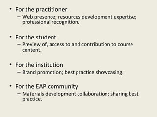 • For the practitioner
   – Web presence; resources development expertise;
     professional recognition.

• For the student
   – Preview of, access to and contribution to course
     content.

• For the institution
   – Brand promotion; best practice showcasing.

• For the EAP community
   – Materials development collaboration; sharing best
     practice.
 