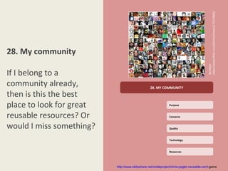 http://www.flickr.com/photos/meer/172210681/
28. My community




                                                                                          By Meer
If I belong to a
community already,                               28. MY COMMUNITY

then is this the best
place to look for great                                        Purpose



reusable resources? Or                                         Concerns


would I miss something?                                        Quality



                                                               Technology



                                                               Resources




                          http://www.slideshare.net/orioleproject/chris-pegler-reusable-card-game
 