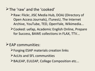  The ‘raw’ and the ‘cooked’
  Raw: Flickr, JISC Media Hub, DOAJ (Directory of
   Open Access Journals), iTunesU, The Internet
   Archive, YouTube, TED, OpenYale, Wikimedia...
  Cooked: uefap, Academic English Online, Prepare
   for Success, BAWE collections in FLAX, TTV...

 EAP communities:
  Forging ESAP materials creation links
  AcLits and SFL communities
  BALEAP, EULEAP, College Composition etc...
 