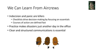 We Can Learn From Aircrews
• Indecision and panic are killers
• Checklists drive decision-making by focusing on essentials
• Courses of action are defined fast
• Practice makes disasters just another day in the office
• Clear and structured communications is essential
 