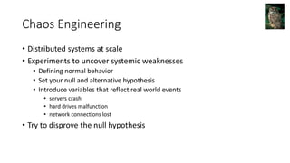Chaos Engineering
• Distributed systems at scale
• Experiments to uncover systemic weaknesses
• Defining normal behavior
• Set your null and alternative hypothesis
• Introduce variables that reflect real world events
• servers crash
• hard drives malfunction
• network connections lost
• Try to disprove the null hypothesis
 