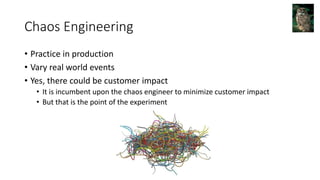 Chaos Engineering
• Practice in production
• Vary real world events
• Yes, there could be customer impact
• It is incumbent upon the chaos engineer to minimize customer impact
• But that is the point of the experiment
 