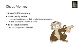 Chaos Monkey
• Now called Simian Army
• Developed by Netflix
• Causes breakdowns in their production environment
• Now consists of a variety of tools
• It’s all about resiliency
• Can our application survive?
 