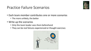 Practice Failure Scenarios
• Each team member contributes one or more scenarios
• The more unlikely, the better
• Write up the scenarios
• Only the team leader sees them beforehand
• They can be real failures experienced or thought exercises
 
