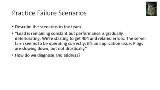 Practice Failure Scenarios
• Describe the scenarios to the team
• “Load is remaining constant but performance is gradually
deteriorating. We’re starting to get 404 and related errors. The server
farm seems to be operating correctly; it’s an application issue. Pings
are slowing down, but not drastically.”
• How do we diagnose and address?
 