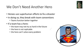 We Don’t Need Another Hero
• Heroes use superhuman efforts to fix a disaster
• In doing so, they break with team conventions
• Teams function better together
• If a team has a hero:
• the team may not try as hard in the future
• the hero is not replicable
• the hero can’t solve every problem
 