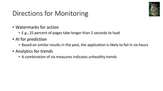 Directions for Monitoring
• Watermarks for action
• E.g., 25 percent of pages take longer than 2 seconds to load
• AI for prediction
• Based on similar results in the past, the application is likely to fail in six hours
• Analytics for trends
• A combination of six measures indicates unhealthy trends
 