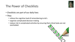 The Power of Checklists
• Checklists are part of our daily lives
• They
• relieve the cognitive load of remembering to do’s
• organize complicated decision-making
• reduce risk in complicated activities by ensuring that critical tasks are not
overlooked.
 