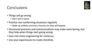 Conclusions
• Things will go wrong
• Don’t yell or panic
• Practice non-conforming situations regularly
• Make up unlikely scenarios; chances are they will happen
• Structured practices and communications may make work boring, but
they help when things start going wrong
• Ease into chaos engineering for resiliency
• Use your experiences to create checklists
 