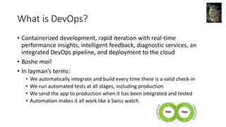 What is DevOps?
• Containerized development, rapid iteration with real-time
performance insights, intelligent feedback, diagnostic services, an
integrated DevOps pipeline, and deployment to the cloud
• Boshe moi!
• In layman’s terms:
• We automatically integrate and build every time there is a valid check-in
• We run automated tests at all stages, including production
• We send the app to production when it has been integrated and tested
• Automation makes it all work like a Swiss watch
 