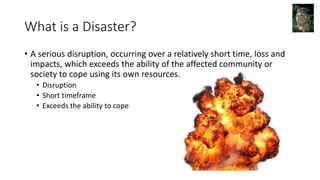 What is a Disaster?
• A serious disruption, occurring over a relatively short time, loss and
impacts, which exceeds the ability of the affected community or
society to cope using its own resources.
• Disruption
• Short timeframe
• Exceeds the ability to cope
 
