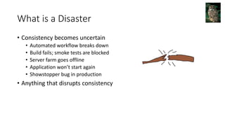What is a Disaster
• Consistency becomes uncertain
• Automated workflow breaks down
• Build fails; smoke tests are blocked
• Server farm goes offline
• Application won’t start again
• Showstopper bug in production
• Anything that disrupts consistency
 