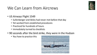 We Can Learn from Aircrews
• US Airways Flight 1549
• Sullenberger and Skiles had never met before that day
• Yet worked from established procedures
• Practiced for hundreds of hours
• Immediately turned to checklists
• 90 seconds after the bird strike, they were in the Hudson
• You have to practice this
 