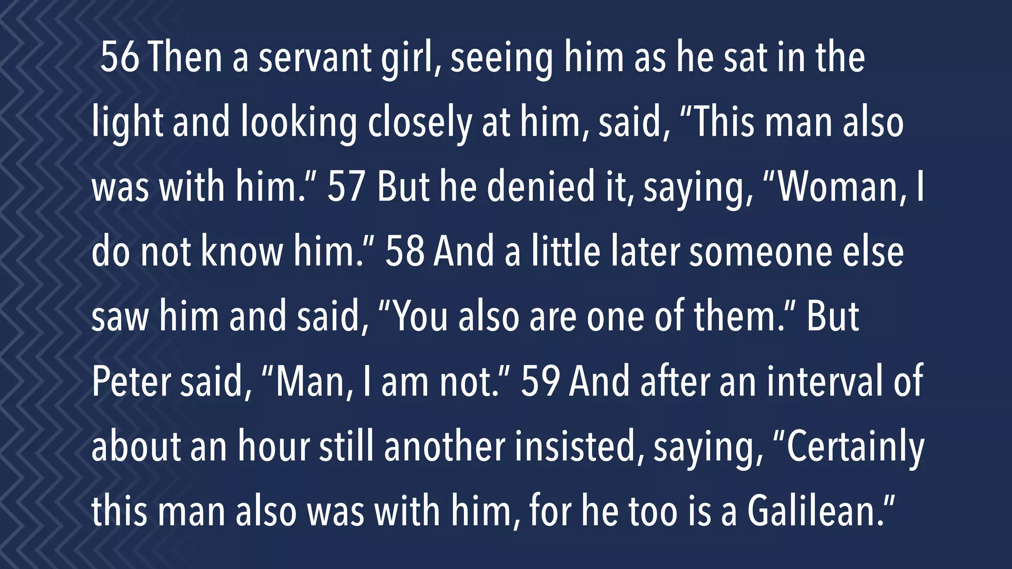 56 Then a servant girl, seeing him as he sat in the
light and looking closely at him, said, “This man also
was with him.” 57 But he denied it, saying, “Woman, I
do not know him.” 58 And a little later someone else
saw him and said, “You also are one of them.” But
Peter said, “Man, I am not.” 59 And after an interval of
about an hour still another insisted, saying, “Certainly
this man also was with him, for he too is a Galilean.”
 