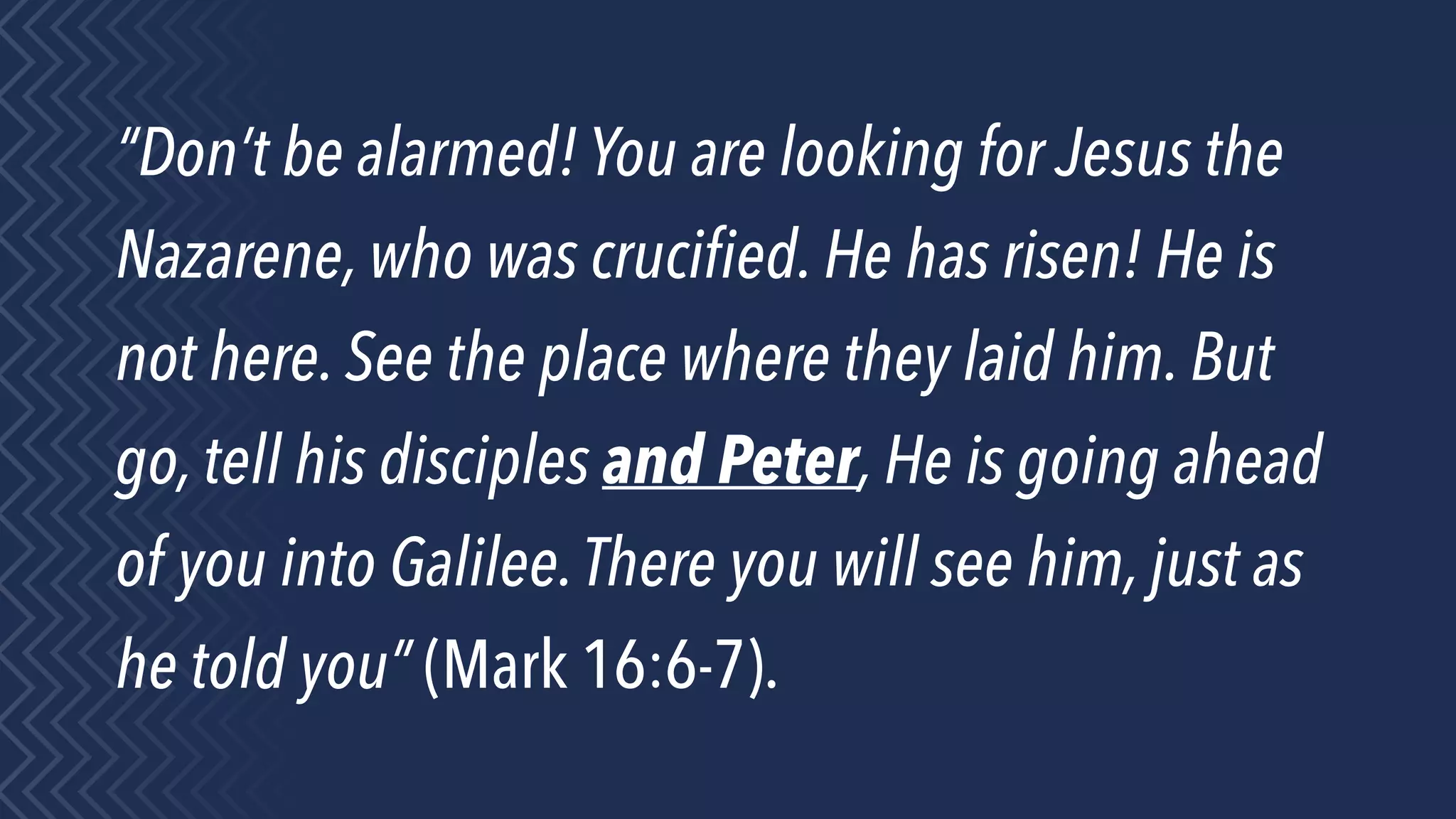 “Don’t be alarmed! You are looking for Jesus the
Nazarene, who was cruciﬁed. He has risen! He is
not here. See the place where they laid him. But
go, tell his disciples and Peter, He is going ahead
of you into Galilee.There you will see him, just as
he told you” (Mark 16:6-7).
 