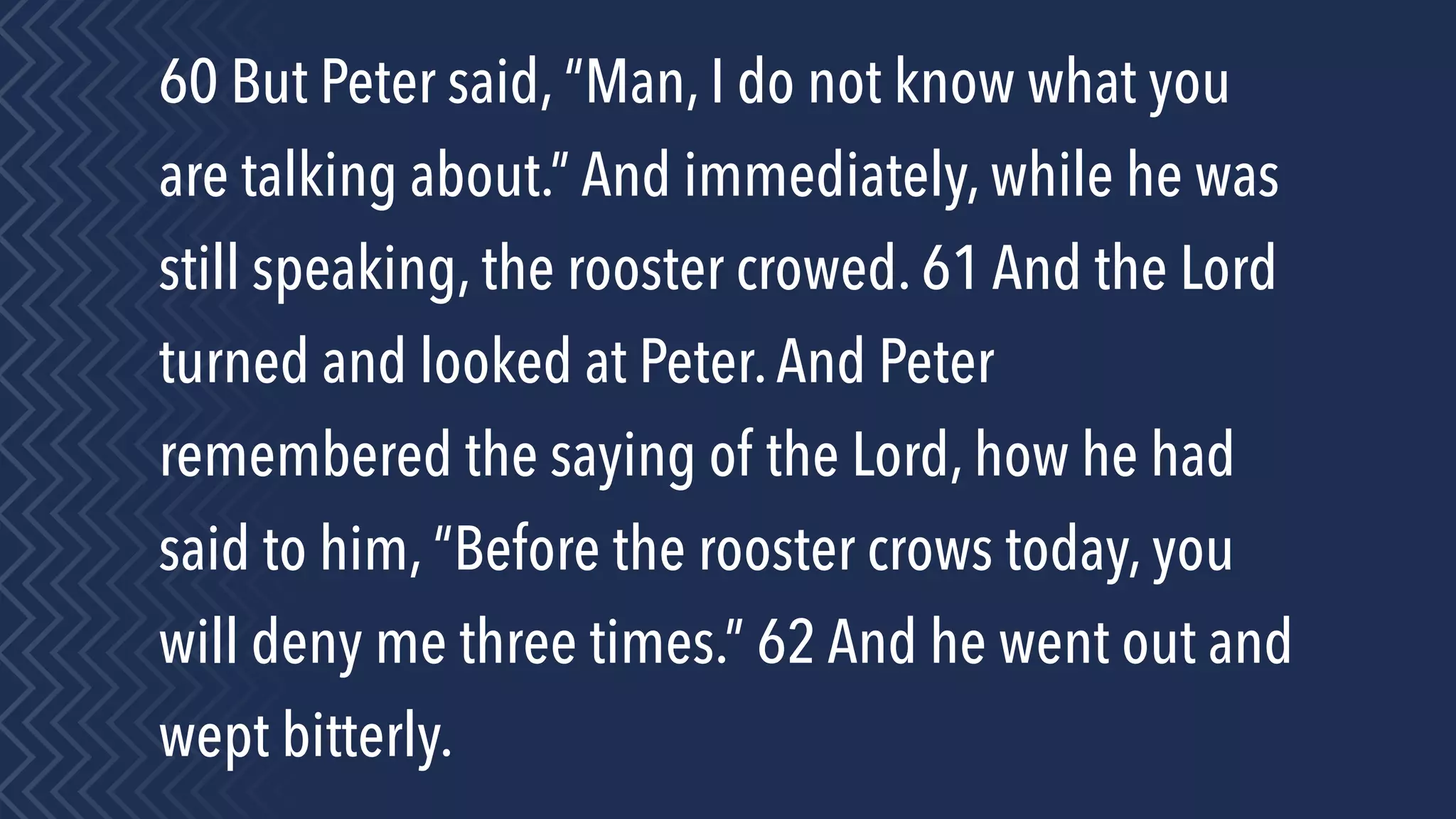 60 But Peter said, “Man, I do not know what you
are talking about.” And immediately, while he was
still speaking, the rooster crowed. 61 And the Lord
turned and looked at Peter.And Peter
remembered the saying of the Lord, how he had
said to him, “Before the rooster crows today, you
will deny me three times.” 62 And he went out and
wept bitterly.
 