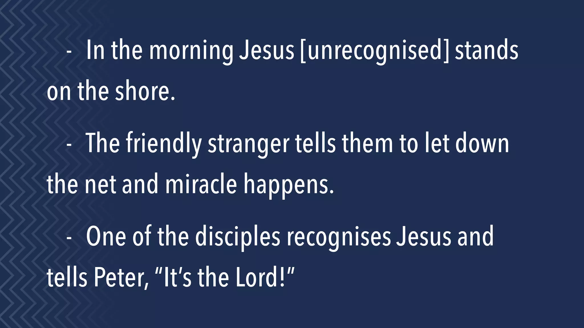- In the morning Jesus [unrecognised] stands
on the shore.
- The friendly stranger tells them to let down
the net and miracle happens.
- One of the disciples recognises Jesus and
tells Peter, “It’s the Lord!”
 