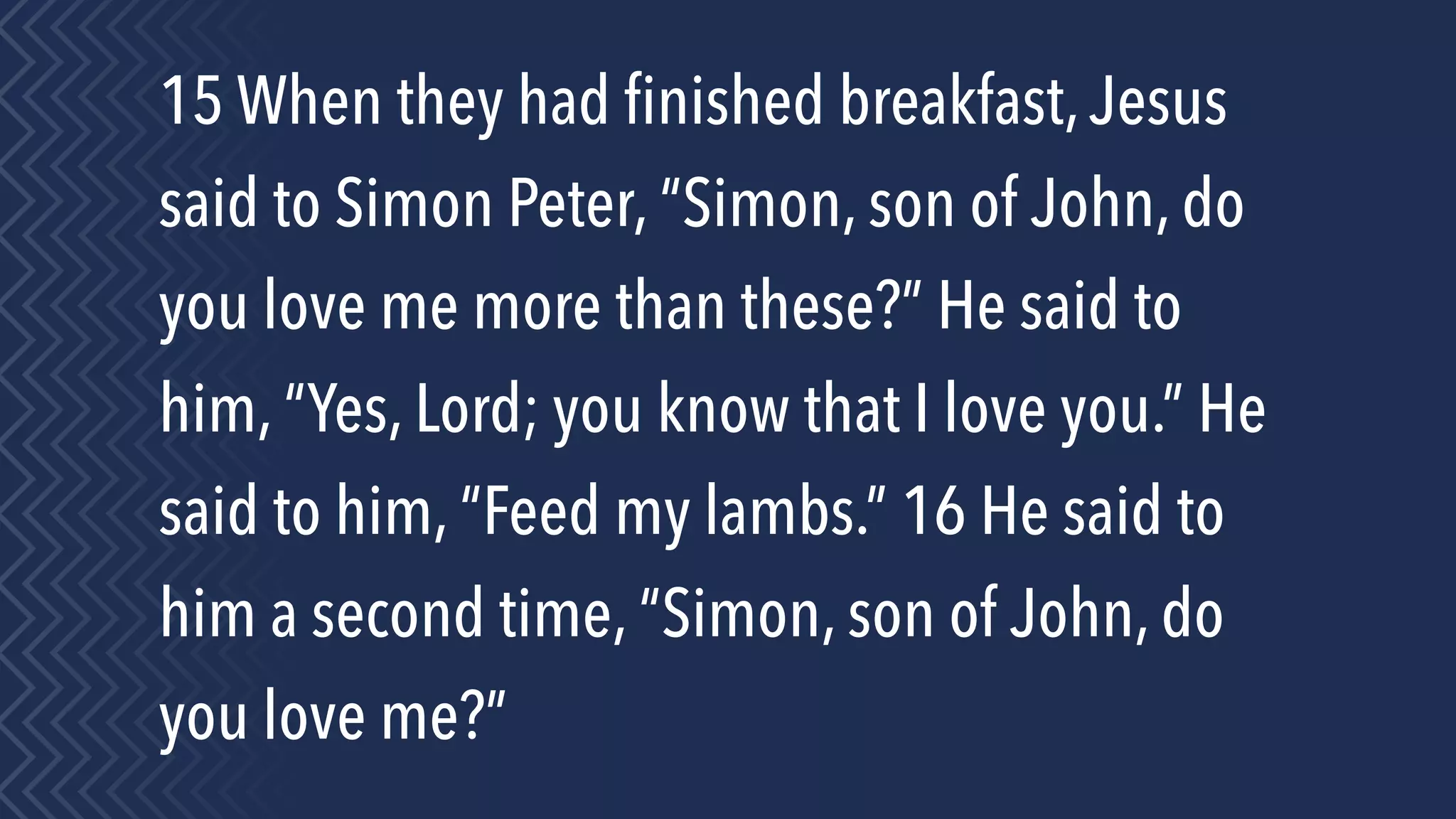 15 When they had ﬁnished breakfast,Jesus
said to Simon Peter, “Simon, son of John, do
you love me more than these?” He said to
him, “Yes, Lord; you know that I love you.” He
said to him, “Feed my lambs.” 16 He said to
him a second time, “Simon, son of John, do
you love me?”
 