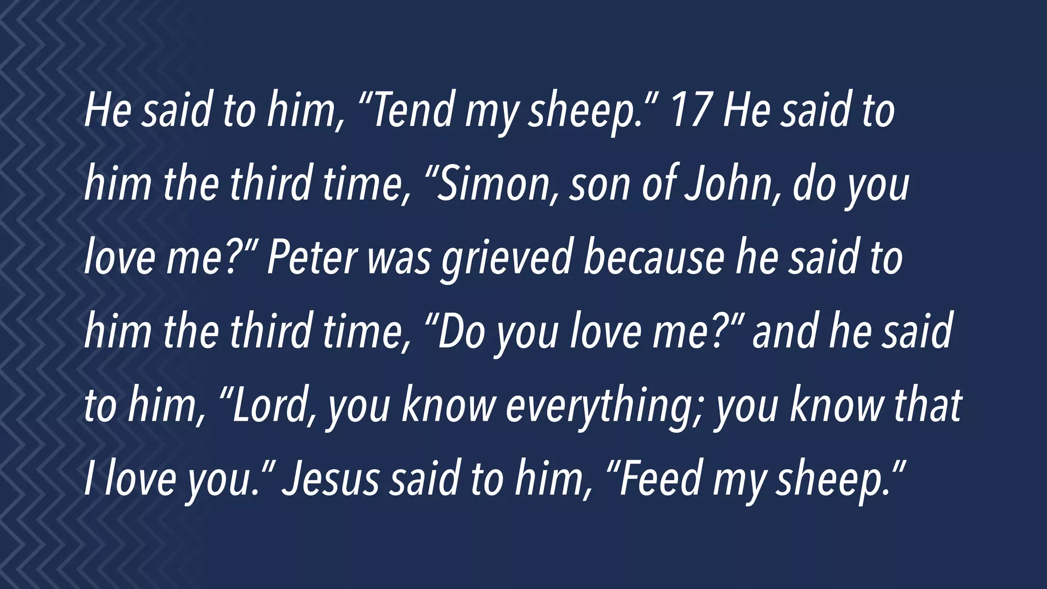 He said to him, “Tend my sheep.” 17 He said to
him the third time, “Simon, son of John, do you
love me?” Peter was grieved because he said to
him the third time, “Do you love me?” and he said
to him, “Lord, you know everything; you know that
I love you.” Jesus said to him, “Feed my sheep.”
 