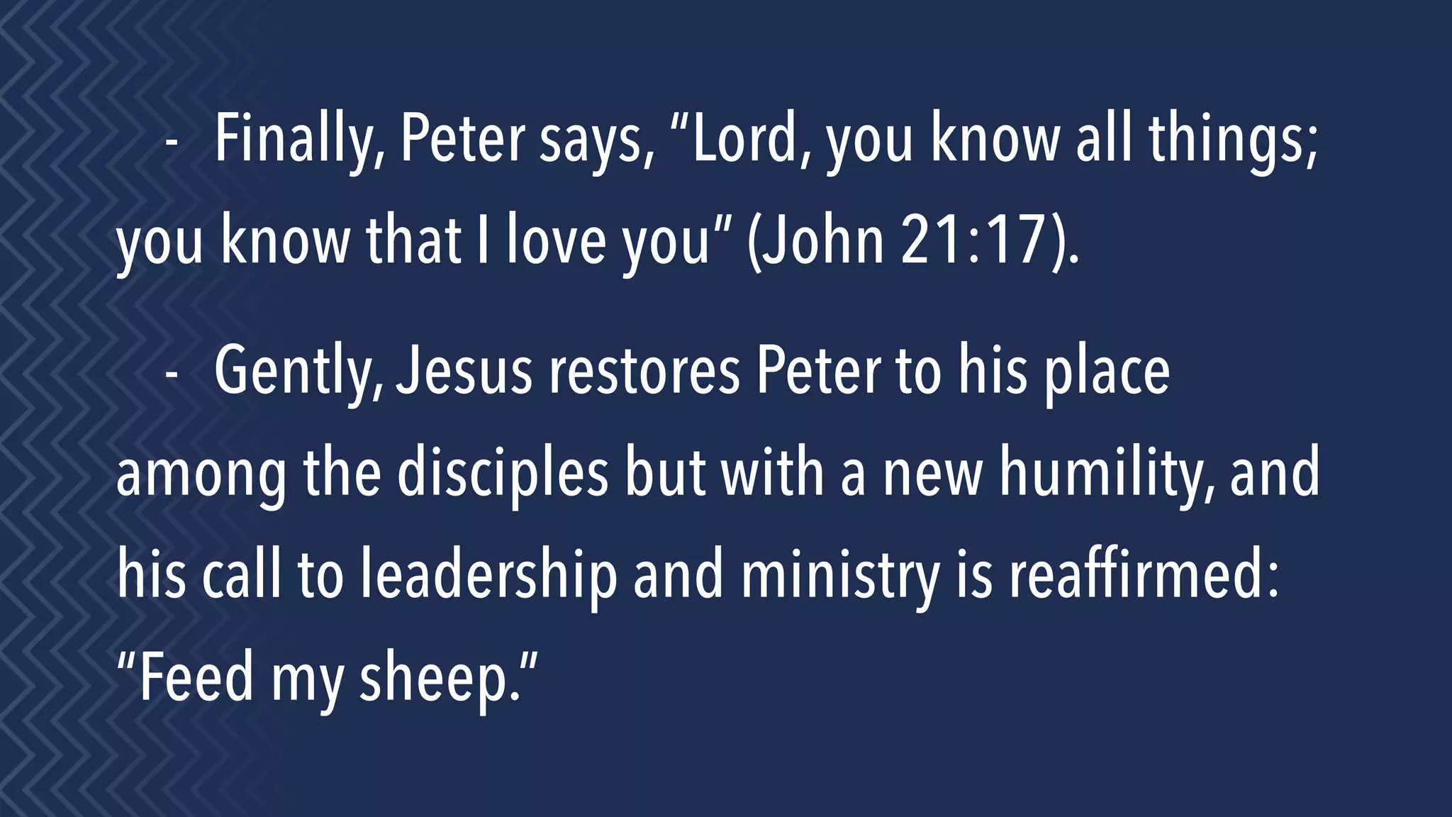 - Finally, Peter says, “Lord, you know all things;
you know that I love you” (John 21:17).
- Gently,Jesus restores Peter to his place
among the disciples but with a new humility, and
his call to leadership and ministry is reafﬁrmed:
“Feed my sheep.”
 