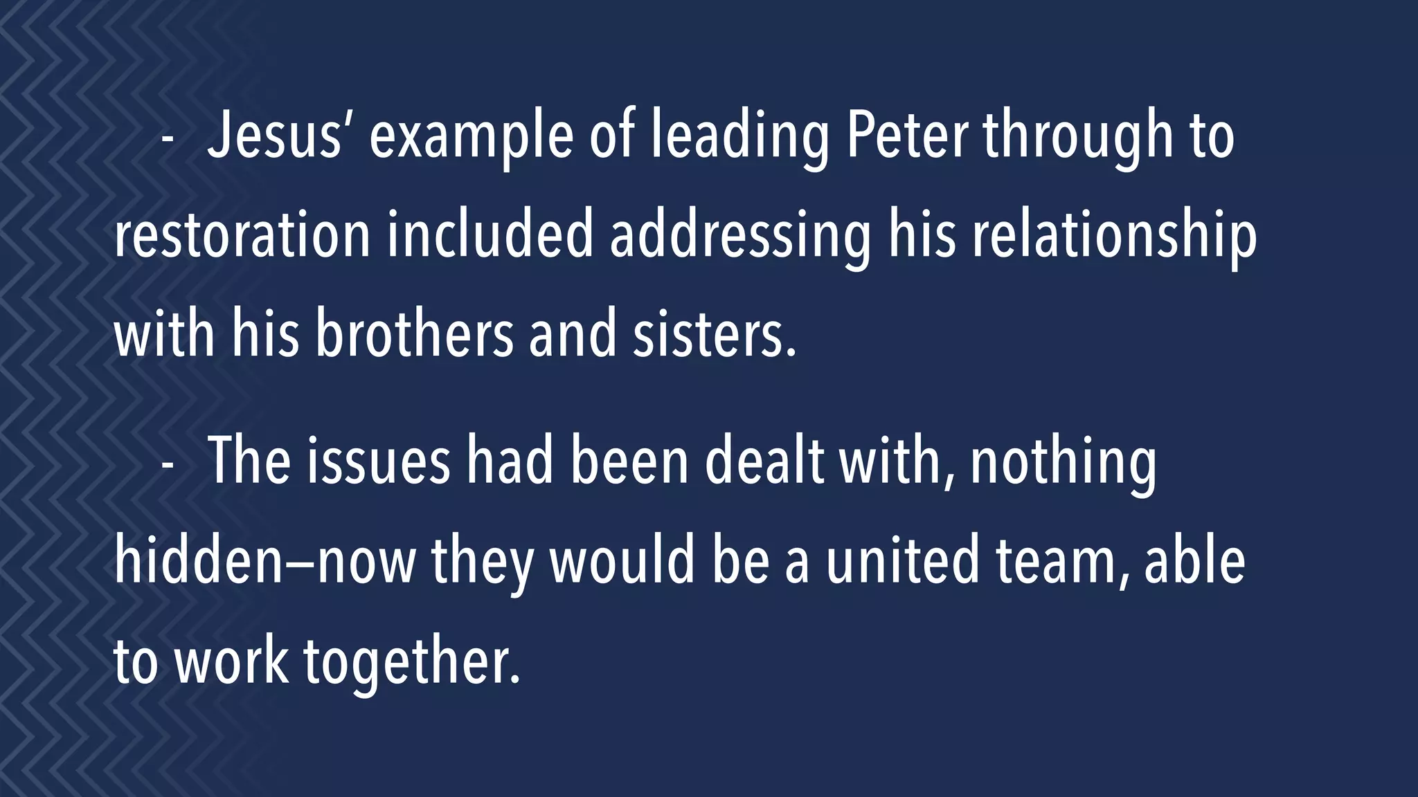 - Jesus’ example of leading Peter through to
restoration included addressing his relationship
with his brothers and sisters.
- The issues had been dealt with, nothing
hidden—now they would be a united team, able
to work together.
 