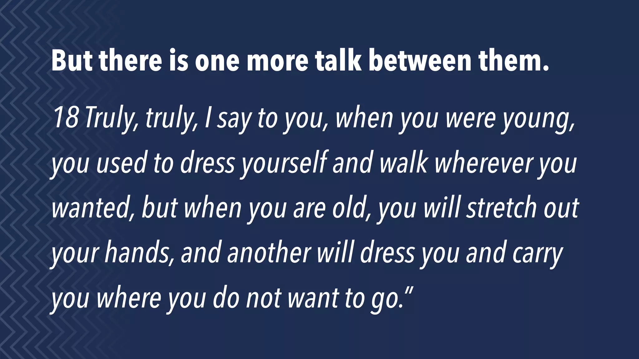 But there is one more talk between them.
18 Truly, truly, I say to you, when you were young,
you used to dress yourself and walk wherever you
wanted, but when you are old, you will stretch out
your hands, and another will dress you and carry
you where you do not want to go.”
 