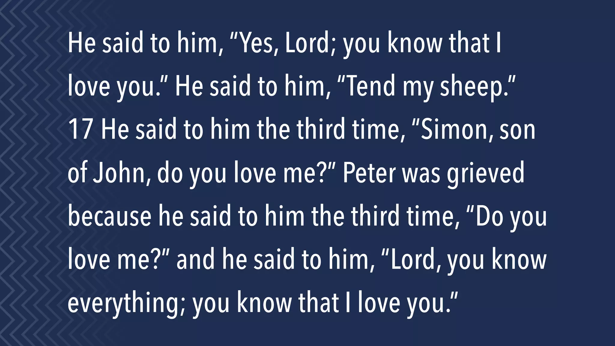He said to him, “Yes, Lord; you know that I
love you.” He said to him, “Tend my sheep.”
17 He said to him the third time, “Simon, son
of John, do you love me?” Peter was grieved
because he said to him the third time, “Do you
love me?” and he said to him, “Lord, you know
everything; you know that I love you.”
 