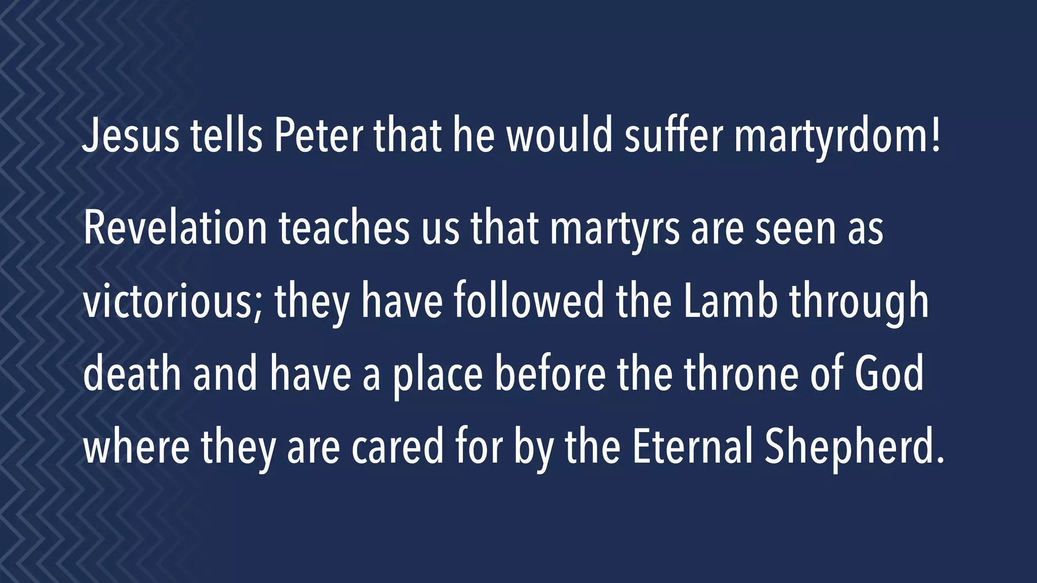 Jesus tells Peter that he would suffer martyrdom!
Revelation teaches us that martyrs are seen as
victorious; they have followed the Lamb through
death and have a place before the throne of God
where they are cared for by the Eternal Shepherd.
 