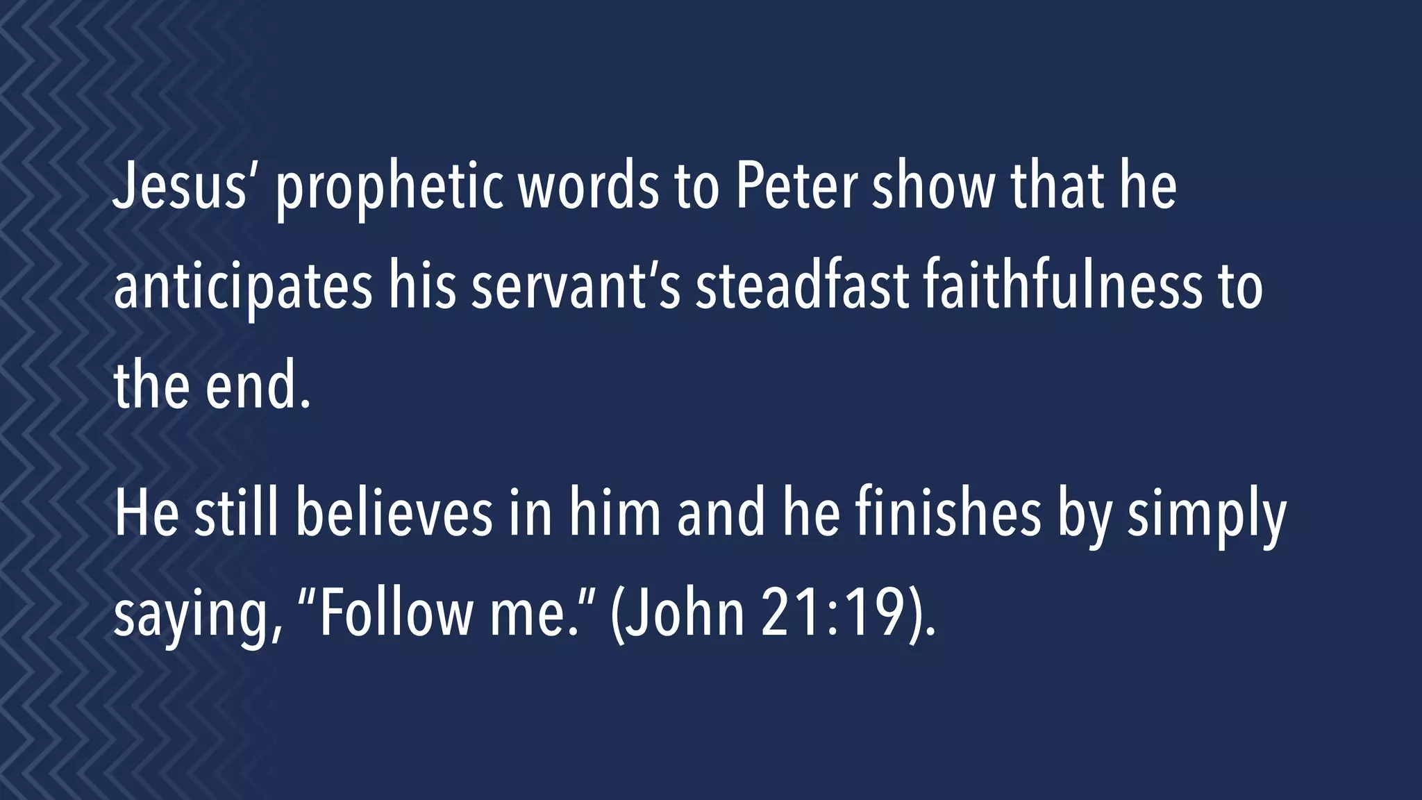 Jesus’ prophetic words to Peter show that he
anticipates his servant’s steadfast faithfulness to
the end.
He still believes in him and he ﬁnishes by simply
saying, “Follow me.” (John 21:19).
 
